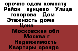 срочно сдам комнату › Район ­ кунцево › Улица ­ говорова › Дом ­ 11 › Этажность дома ­ 12 › Цена ­ 13 000 - Московская обл., Москва г. Недвижимость » Квартиры аренда   . Московская обл.